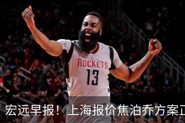 宏远早报！上海报价焦泊乔方案正式出炉，朱芳雨赴新疆谈判，徐杰自费特训